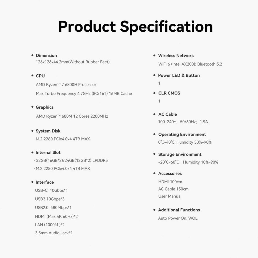 A document-style image displaying the "Product Specification" of a Beelink mini PC against a white background. The text is organized into two columns with bullet points detailing various features.

Left Column:

Dimension: 126x126x44.2mm (Without Rubber Feet)

CPU: AMD Ryzen™ 7 6800H Processor, Max Turbo Frequency 4.7GHz (8C/16T) 16MB Cache

Graphics: AMD Ryzen™ 680M 12 Cores 2200MHz

System Disk: M.2 2280 PCIe4.0x4 4TB MAX

Internal Slot: 32GB (16GB*2)/24GB(12GB*2) LPDDR5, M.2 2280 PCIe4.0x4 4TB MAX

Interface: USB-C 10Gbps*1, USB3 10Gbps*3, USB2.0 480Mbps*1, HDMI (Max 4K 60Hz)*2, LAN (1000M)*2, 3.5mm Audio Jack*1

Right Column:

Wireless Network: WIFI 6 (Intel AX200); Bluetooth 5.2

Power LED & Button: 1

CLR CMOS: 1

AC Cable: 100-240~; 50/60Hz; 1.9A

Operating Environment: 0℃-40℃, Humidity 30%-90%

Storage Environment: -20℃-60℃; Humidity 10%-90%

Accessories: HDMI 100cm, AC Cable 150cm, User Manual

Additional Functions: Auto Power On, WOL