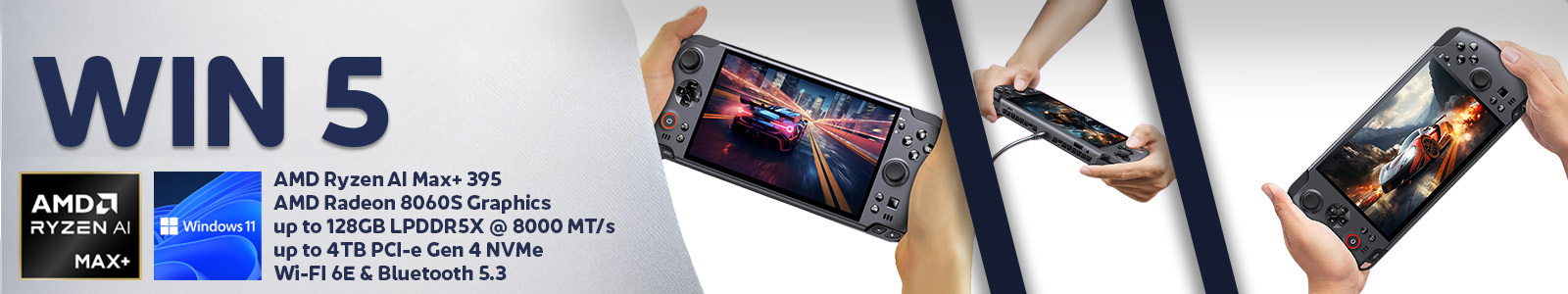 A widescreen promotional banner for the GPD WIN 5 handheld gaming console The banner is divided into three sections The left section has a light grey textured background with the large dark blue text WIN 5 Below this text are logos for AMD RYZEN AI MAX+ and Windows 11 and a list of specifications AMD Ryzen AI Max+ 395 AMD Radeon 8060S Graphics up to 128GB LPDDR5X  8000 MTs up to 4TB PCI e Gen 4 NVMe and Wi Fi 6E  Bluetooth 53 The middle section separated by a diagonal dark blue stripe features a pair of hands holding the GPD WIN 5 with its screen displaying a high speed racing game The right section also separated by a dark blue stripe shows a series of smaller images a pair of hands holding the device connected to a power source and a pair of hands holding the device showing a fantasy themed game on the screen